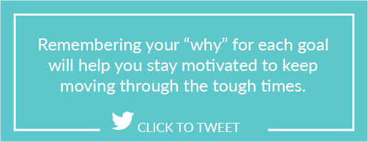 Remembering your “why” for each goal will help you stay motivated to keep moving through the tough times.