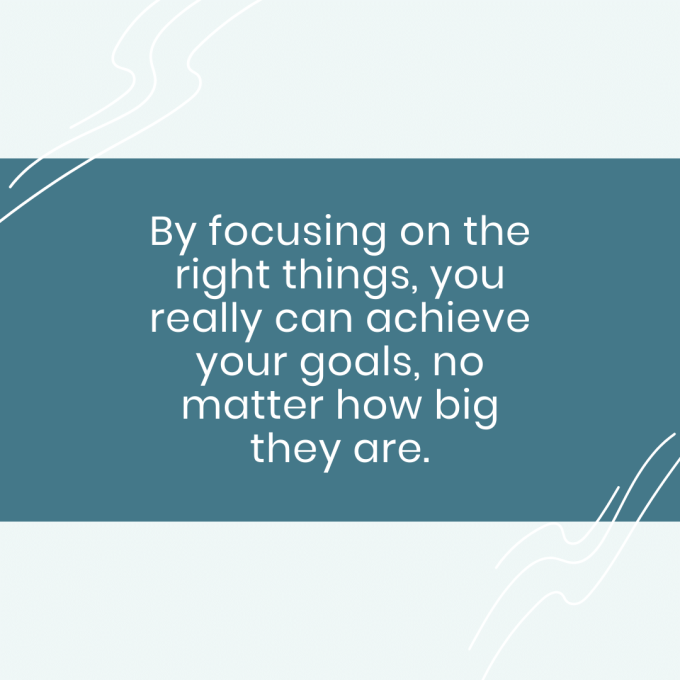 By focusing on the right things, you really can achieve your goals, no matter how big they are.